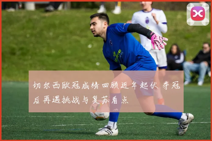 切尔西欧冠成绩回顾近年起伏 夺冠后再遇挑战与复苏看点
